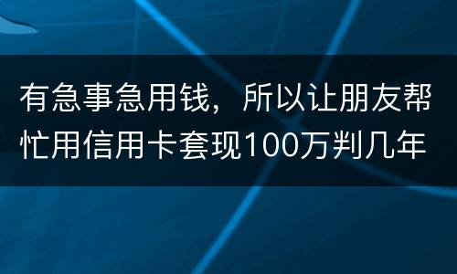 有急事急用钱，所以让朋友帮忙用信用卡套现100万判几年