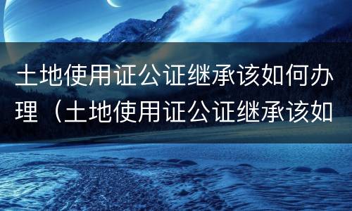 土地使用证公证继承该如何办理（土地使用证公证继承该如何办理呢）