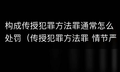 构成传授犯罪方法罪通常怎么处罚（传授犯罪方法罪 情节严重）