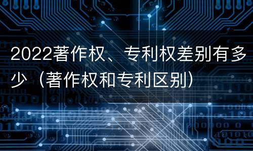 2022著作权、专利权差别有多少（著作权和专利区别）