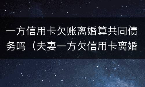 一方信用卡欠账离婚算共同债务吗（夫妻一方欠信用卡离婚怎么判）