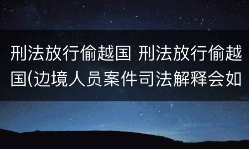 刑法放行偷越国 刑法放行偷越国(边境人员案件司法解释会如何规定