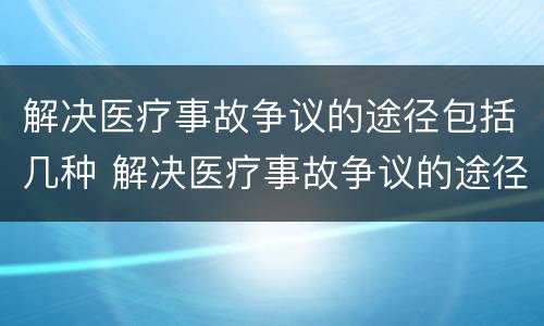 解决医疗事故争议的途径包括几种 解决医疗事故争议的途径包括几种方式