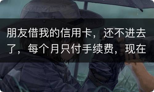 朋友借我的信用卡，还不进去了，每个月只付手续费，现在手续费也付不了了，我该怎么办