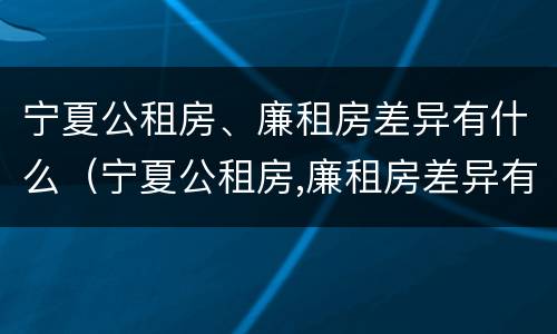 宁夏公租房、廉租房差异有什么（宁夏公租房,廉租房差异有什么意义）