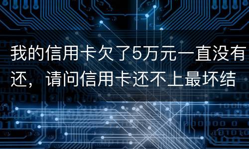 我的信用卡欠了5万元一直没有还，请问信用卡还不上最坏结果是什么