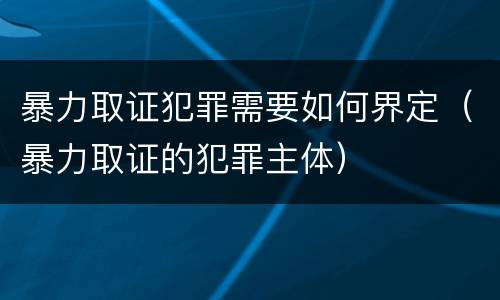 暴力取证犯罪需要如何界定（暴力取证的犯罪主体）