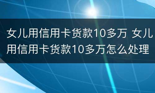 女儿用信用卡货款10多万 女儿用信用卡货款10多万怎么处理