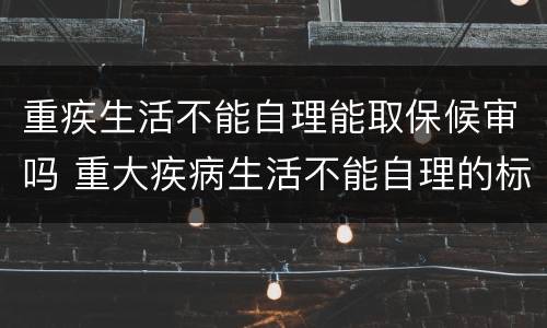 重疾生活不能自理能取保候审吗 重大疾病生活不能自理的标准