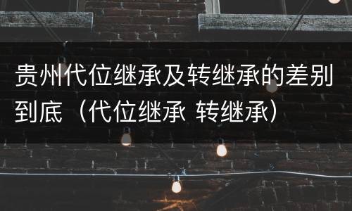 贵州代位继承及转继承的差别到底（代位继承 转继承）