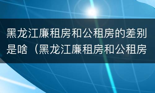 黑龙江廉租房和公租房的差别是啥（黑龙江廉租房和公租房的差别是啥呀）