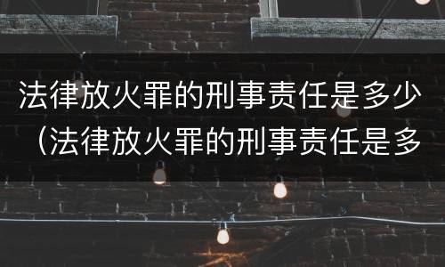 法律放火罪的刑事责任是多少（法律放火罪的刑事责任是多少年）