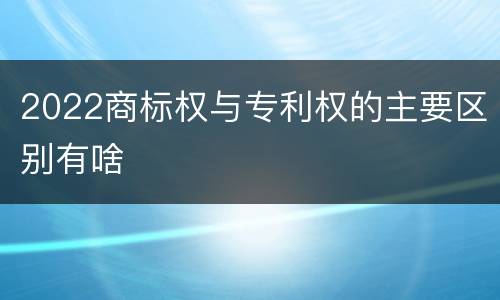 2022商标权与专利权的主要区别有啥