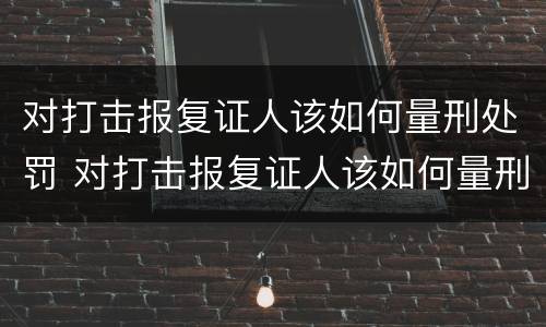 对打击报复证人该如何量刑处罚 对打击报复证人该如何量刑处罚呢