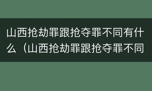 山西抢劫罪跟抢夺罪不同有什么（山西抢劫罪跟抢夺罪不同有什么影响）