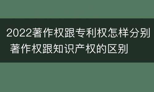 2022著作权跟专利权怎样分别 著作权跟知识产权的区别