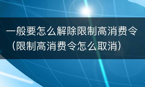 一般要怎么解除限制高消费令（限制高消费令怎么取消）