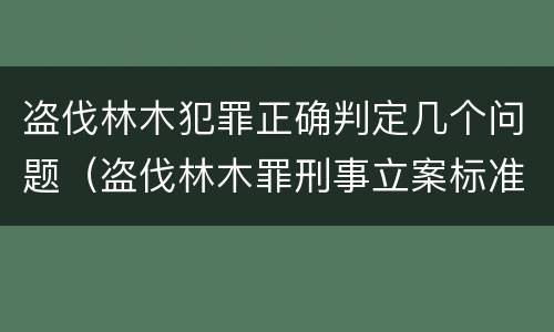 盗伐林木犯罪正确判定几个问题（盗伐林木罪刑事立案标准）