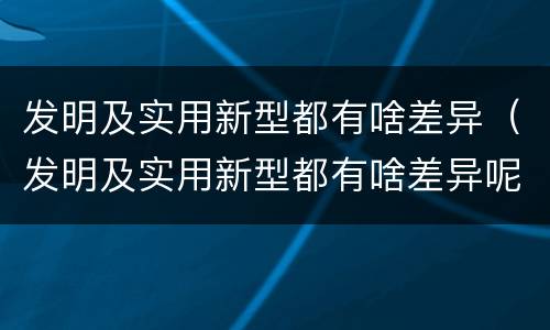 发明及实用新型都有啥差异（发明及实用新型都有啥差异呢）