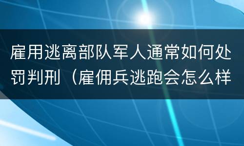 雇用逃离部队军人通常如何处罚判刑（雇佣兵逃跑会怎么样）