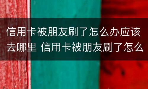 信用卡被朋友刷了怎么办应该去哪里 信用卡被朋友刷了怎么办应该去哪里查