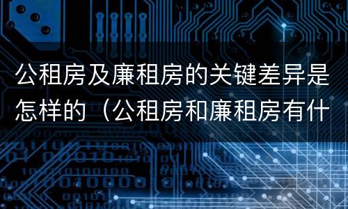 公租房及廉租房的关键差异是怎样的（公租房和廉租房有什么区别?2019年的）