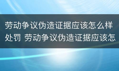 劳动争议伪造证据应该怎么样处罚 劳动争议伪造证据应该怎么样处罚呢