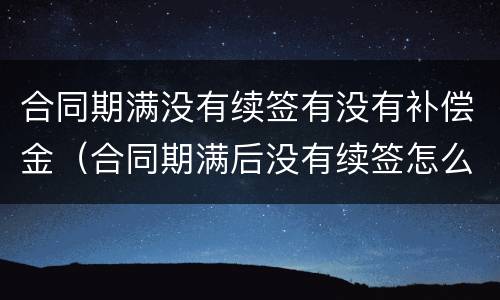 合同期满没有续签有没有补偿金（合同期满后没有续签怎么办）