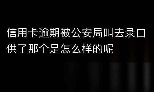 信用卡逾期被公安局叫去录口供了那个是怎么样的呢