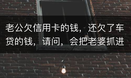 老公欠信用卡的钱，还欠了车贷的钱，请问，会把老婆抓进去吗？会有什么后果