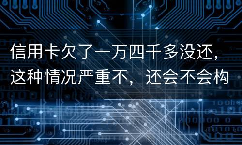 信用卡欠了一万四千多没还，这种情况严重不，还会不会构成信用卡诈骗