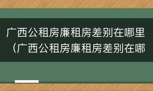 广西公租房廉租房差别在哪里（广西公租房廉租房差别在哪里查询）