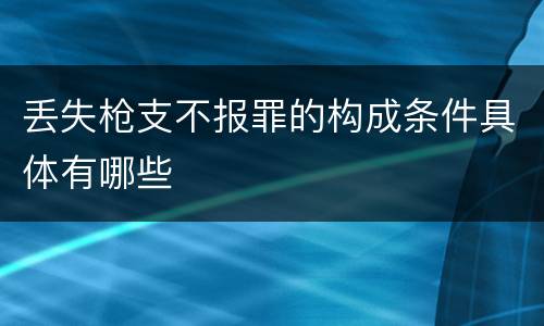 丢失枪支不报罪的构成条件具体有哪些