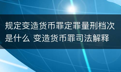 规定变造货币罪定罪量刑档次是什么 变造货币罪司法解释