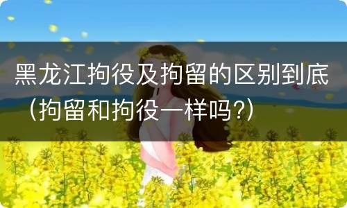 黑龙江拘役及拘留的区别到底（拘留和拘役一样吗?）