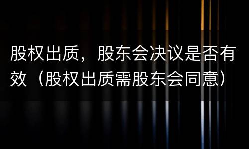 股权出质，股东会决议是否有效（股权出质需股东会同意）