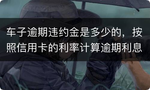 车子逾期违约金是多少的，按照信用卡的利率计算逾期利息吗