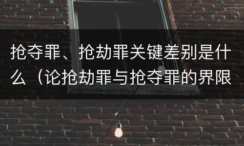 抢夺罪、抢劫罪关键差别是什么（论抢劫罪与抢夺罪的界限）