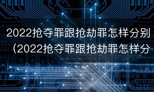 2022抢夺罪跟抢劫罪怎样分别（2022抢夺罪跟抢劫罪怎样分别认定）