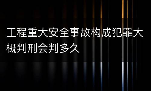 工程重大安全事故构成犯罪大概判刑会判多久