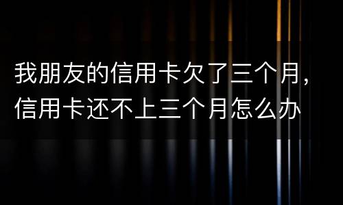 我朋友的信用卡欠了三个月，信用卡还不上三个月怎么办