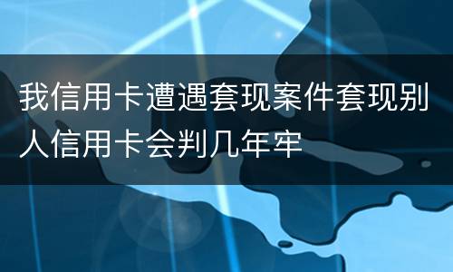 我信用卡遭遇套现案件套现别人信用卡会判几年牢