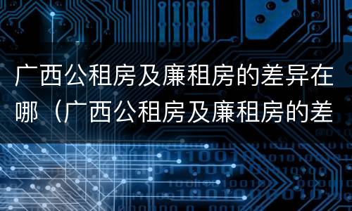 广西公租房及廉租房的差异在哪（广西公租房及廉租房的差异在哪里）