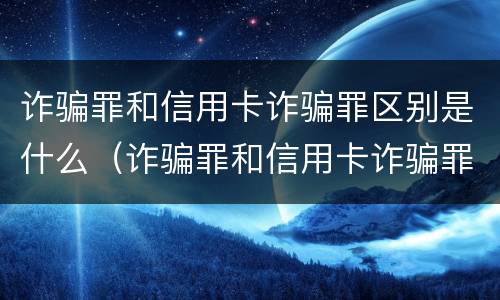 诈骗罪和信用卡诈骗罪区别是什么（诈骗罪和信用卡诈骗罪区别是什么意思）