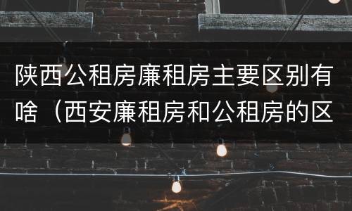 陕西公租房廉租房主要区别有啥（西安廉租房和公租房的区别到底是什么?）