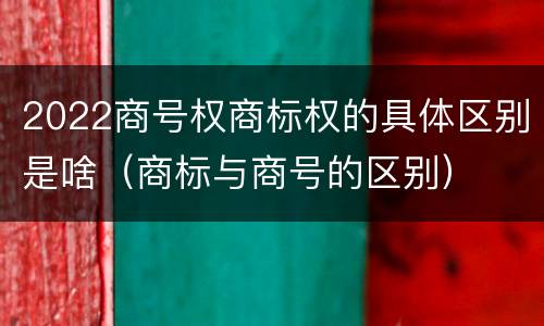 2022商号权商标权的具体区别是啥（商标与商号的区别）