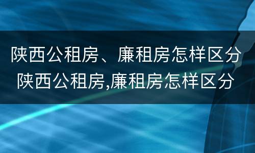 陕西公租房、廉租房怎样区分 陕西公租房,廉租房怎样区分等级