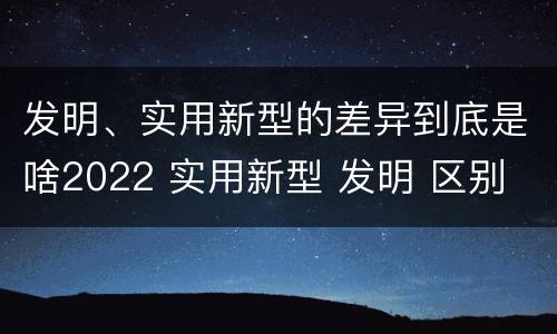 发明、实用新型的差异到底是啥2022 实用新型 发明 区别