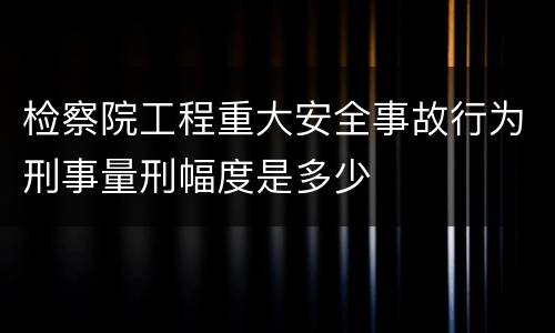 检察院工程重大安全事故行为刑事量刑幅度是多少