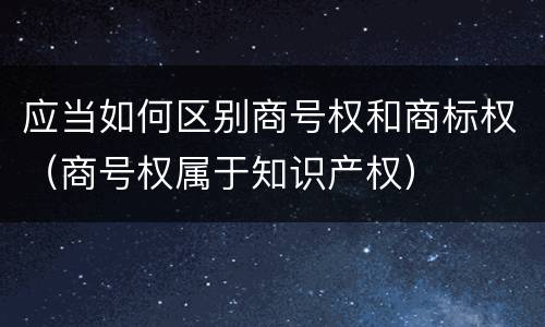 应当如何区别商号权和商标权（商号权属于知识产权）